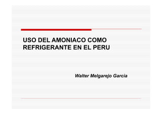 USO DEL AMONIACO COMO
REFRIGERANTE EN EL PERU



             Walter Melgarejo Garcìa
 