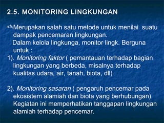 2.5. MONITORING LINGKUNGAN

 Merupakan salah satu metode untuk menilai suatu
  dampak pencemaran lingkungan.
  Dalam kelola lingkunga, monitor lingk. Berguna
  untuk :
1). Monitoring faktor ( pemantauan terhadap bagian
  lingkungan yang berbeda, misalnya terhadap
  kualitas udara, air, tanah, biota, dll)

2). Monitoring sasaran ( pengaruh pencemar pada
  ekosistem alamiah dan biota yang berhubungan)
  Kegiatan ini memperhatikan tanggapan lingkungan
  alamiah terhadap pencemar.
 