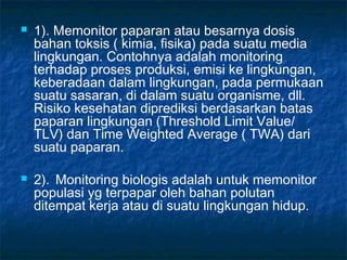    1). Memonitor paparan atau besarnya dosis
    bahan toksis ( kimia, fisika) pada suatu media
    lingkungan. Contohnya adalah monitoring
    terhadap proses produksi, emisi ke lingkungan,
    keberadaan dalam lingkungan, pada permukaan
    suatu sasaran, di dalam suatu organisme, dll.
    Risiko kesehatan diprediksi berdasarkan batas
    paparan lingkungan (Threshold Limit Value/
    TLV) dan Time Weighted Average ( TWA) dari
    suatu paparan.

   2). Monitoring biologis adalah untuk memonitor
    populasi yg terpapar oleh bahan polutan
    ditempat kerja atau di suatu lingkungan hidup.
 