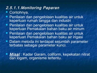 2.5.1.1.Monitoring Paparan
 Contohnya.
 Penilaian dan pengelolaan kualitas air untuk
  keperluan rumah tangga dan industri
 Penilaian dan pengelolaan kualitas air untuk
  keperluan Pemakaian bahan baku air minum
 Penilaian dan pengelolaan kualitas air untuk
  keperluan Pemakaian bahan baku air irigasi
 Dalam metoda ini terdapat sejumlah parameter
  terbatas sebagai parameter kunci.

   Misal : Kadar Garam, coliform, kepekatan nitrat
    dan logam, organisme tertentu.
 