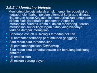 2.5.2.1.Monitoring biologis
  Monitoring biologis adalah untuk memonitor populasi yg
  terpapar oleh bahan polutan ditempat kerja atau di suatu
  lingkungan hidup.Kegiatan ini memperhatikan tanggapan
  sistem biologis terhadap pencemar. Aspek ini
  merupakan prioritas utama di dalam monitoring, karena
  merupakan sektor lingkungan hidup yang biasanya
  terkena dampak merugikan.
 Beberapa contoh uji biologis terhadap polutan
 Uji hambatan terhadap pertumbuhan ganggang
 Sifat racun akut terhadap ikan
 Uji perkembangbiakan Daphnia sp
 Sifat racun akut terhadap hewan tak bertulang belakang
  perairan
 Uji embrio ikan
 Uji makan burung puyuh
 
