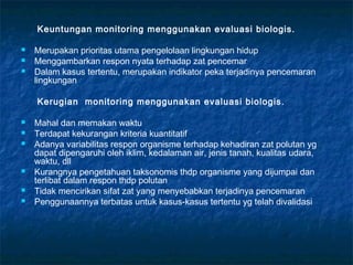 Keuntungan monitoring menggunakan evaluasi biologis.

   Merupakan prioritas utama pengelolaan lingkungan hidup
   Menggambarkan respon nyata terhadap zat pencemar
   Dalam kasus tertentu, merupakan indikator peka terjadinya pencemaran
    lingkungan

    Kerugian monitoring menggunakan evaluasi biologis.

   Mahal dan memakan waktu
   Terdapat kekurangan kriteria kuantitatif
   Adanya variabilitas respon organisme terhadap kehadiran zat polutan yg
    dapat dipengaruhi oleh iklim, kedalaman air, jenis tanah, kualitas udara,
    waktu, dll
   Kurangnya pengetahuan taksonomis thdp organisme yang dijumpai dan
    terlibat dalam respon thdp polutan
   Tidak mencirikan sifat zat yang menyebabkan terjadinya pencemaran
   Penggunaannya terbatas untuk kasus-kasus tertentu yg telah divalidasi
 