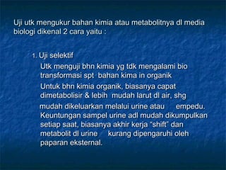 Uji utk mengukur bahan kimia atau metabolitnya dl media
biologi dikenal 2 cara yaitu :


     1. Uji selektif
       Utk menguji bhn kimia yg tdk mengalami bio
       transformasi spt bahan kima in organik
       Untuk bhn kimia organik, biasanya capat
       dimetabolisir & lebih mudah larut dl air, shg
       mudah dikeluarkan melalui urine atau       empedu.
       Keuntungan sampel urine adl mudah dikumpulkan
       setiap saat, biasanya akhir kerja “shift” dan
       metabolit dl urine kurang dipengaruhi oleh
       paparan eksternal.
 
