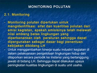 MONITORING POLUTAN

2.1. Monitoring

- Monitoring polutan diperlukan untuk
  mengidentifikasi sifat dan kuantitas polutan dari
  emisi kegiatan, apakah emisisinya telah melewati
  nilai ambang batas lingkungan yang
  diperkenankan oleh peraturan sehingga dapat
  dipergunakan sebagai dasar bagi penentuan
  kebijakan dibidang LH
- Untuk menggambarkan kinerja suatu industri/ kegiatan di
  dalam pelaksanaan pengelolaan lingkungan hidup dan
  dilaporkan secara periodik ke instansi yang bertanggung
  jawab di bidang LH. Sehingga dapat dilakukan upaya
  peningkatan kualitas lingkungan di suatu unit usaha.
 