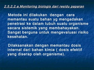 2.5.2.2. a.Monitoring biologis dari residu paparan

  Metode ini dilakukan dengan cara
  memantau suatu bahan yg mengadakan
  penetrasi ke dalam tubuh suatu organisme
  secara sistemik yang membahayakan.
  Sangat berguna untuk mengevaluasi risiko
  kesehatan.

  Dilaksanakan dengan memantau dosis
  internal dari bahan kimia ( dosis efektif
  yang diserap oleh organisme).
 