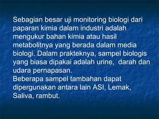 Sebagian besar uji monitoring biologi dari
paparan kimia dalam industri adalah
mengukur bahan kimia atau hasil
metabolitnya yang berada dalam media
biologi. Dalam prakteknya, sampel biologis
yang biasa dipakai adalah urine, darah dan
udara pernapasan.
Beberapa sampel tambahan dapat
dipergunakan antara lain ASI, Lemak,
Saliva, rambut.
 