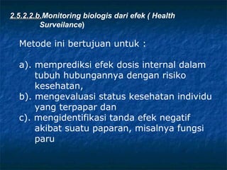 2.5.2.2.b.Monitoring biologis dari efek ( Health
        b.
         Surveilance)

  Metode ini bertujuan untuk :

  a). memprediksi efek dosis internal dalam
      tubuh hubungannya dengan risiko
      kesehatan,
  b). mengevaluasi status kesehatan individu
      yang terpapar dan
  c). mengidentifikasi tanda efek negatif
      akibat suatu paparan, misalnya fungsi
      paru
 