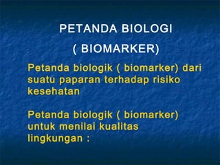 PETANDA BIOLOGI
        ( BIOMARKER)
Petanda biologik ( biomarker) dari
suatu paparan terhadap risiko
kesehatan

Petanda biologik ( biomarker)
untuk menilai kualitas
lingkungan :
 