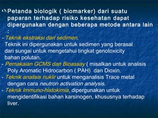  Petanda biologik ( biomarker) dari suatu
   paparan terhadap risiko kesehatan dapat
   dipergunakan dengan beberapa metode antara lain
   :
- Teknik ekstraksi dari sedimen.
  Teknik ini dipergunakan untuk sedimen yang berasal
  dari sungai untuk mengetahui tingkat genotoxicity
  bahan polutan.
- Pemakaian GCMS dan Bioassay ( misalkan untuk analisis
   Poly Aromatic Hidrocarbon ( PAH) dan Dioxin.
- Teknik analisis nuklir untuk menganalisis Trace metal
   dengan cara neutron activation analysis.
- Teknik Immuno-histokimia, dipergunakan untuk
   mengidentifikasi bahan karsinogen, khususnya terhadap
   liver.
 