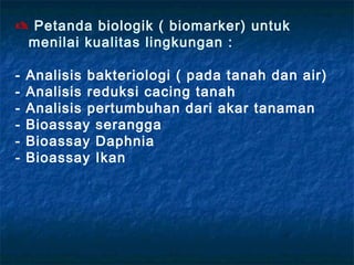  Petanda biologik ( biomarker) untuk
 menilai kualitas lingkungan :

-   Analisis bakteriologi ( pada tanah dan air)
-   Analisis reduksi cacing tanah
-   Analisis pertumbuhan dari akar tanaman
-   Bioassay serangga
-   Bioassay Daphnia
-   Bioassay Ikan
 