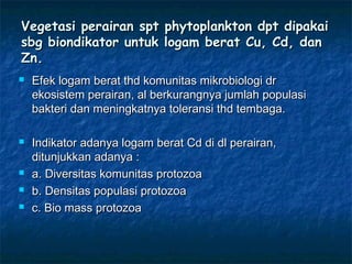 Vegetasi perairan spt phytoplankton dpt dipakai
sbg biondikator untuk logam berat Cu, Cd, dan
Zn.
   Efek logam berat thd komunitas mikrobiologi dr
    ekosistem perairan, al berkurangnya jumlah populasi
    bakteri dan meningkatnya toleransi thd tembaga.

   Indikator adanya logam berat Cd di dl perairan,
    ditunjukkan adanya :
   a. Diversitas komunitas protozoa
   b. Densitas populasi protozoa
   c. Bio mass protozoa
 