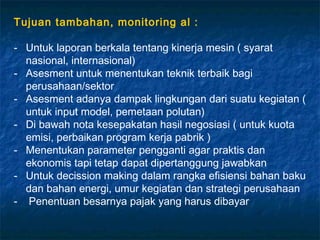 Tujuan tambahan, monitoring al :

- Untuk laporan berkala tentang kinerja mesin ( syarat
  nasional, internasional)
- Asesment untuk menentukan teknik terbaik bagi
  perusahaan/sektor
- Asesment adanya dampak lingkungan dari suatu kegiatan (
  untuk input model, pemetaan polutan)
- Di bawah nota kesepakatan hasil negosiasi ( untuk kuota
  emisi, perbaikan program kerja pabrik )
- Menentukan parameter pengganti agar praktis dan
  ekonomis tapi tetap dapat dipertanggung jawabkan
- Untuk decission making dalam rangka efisiensi bahan baku
  dan bahan energi, umur kegiatan dan strategi perusahaan
- Penentuan besarnya pajak yang harus dibayar
 
