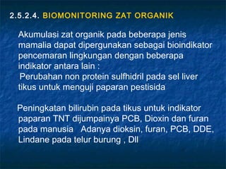2.5.2.4. BIOMONITORING ZAT ORGANIK

 Akumulasi zat organik pada beberapa jenis
 mamalia dapat dipergunakan sebagai bioindikator
 pencemaran lingkungan dengan beberapa
 indikator antara lain :
  Perubahan non protein sulfhidril pada sel liver
 tikus untuk menguji paparan pestisida

 Peningkatan bilirubin pada tikus untuk indikator
 paparan TNT dijumpainya PCB, Dioxin dan furan
 pada manusia Adanya dioksin, furan, PCB, DDE,
 Lindane pada telur burung , Dll
 