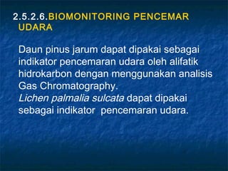 2.5.2.6.BIOMONITORING PENCEMAR
 UDARA

Daun pinus jarum dapat dipakai sebagai
indikator pencemaran udara oleh alifatik
hidrokarbon dengan menggunakan analisis
Gas Chromatography.
Lichen palmalia sulcata dapat dipakai
sebagai indikator pencemaran udara.
 