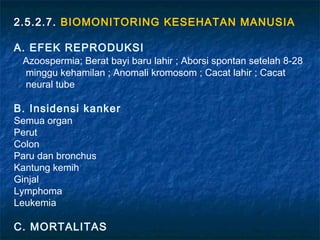 2.5.2.7. BIOMONITORING KESEHATAN MANUSIA

A. EFEK REPRODUKSI
 Azoospermia; Berat bayi baru lahir ; Aborsi spontan setelah 8-28
 minggu kehamilan ; Anomali kromosom ; Cacat lahir ; Cacat
 neural tube

B. Insidensi kanker
Semua organ
Perut
Colon
Paru dan bronchus
Kantung kemih
Ginjal
Lymphoma
Leukemia

C. MORTALITAS
 