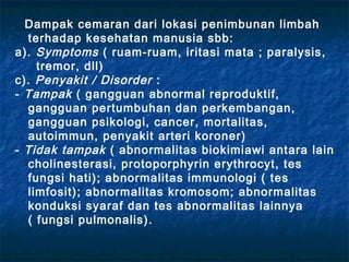 Dampak cemaran dari lokasi penimbunan limbah
  terhadap kesehatan manusia sbb:
a). Symptoms ( ruam-ruam, iritasi mata ; paralysis,
    tremor, dll)
c). Penyakit / Disorder :
- Tampak ( gangguan abnormal reproduktif,
  gangguan pertumbuhan dan perkembangan,
  gangguan psikologi, cancer, mortalitas,
  autoimmun, penyakit arteri koroner)
- Tidak tampak ( abnormalitas biokimiawi antara lain
  cholinesterasi, protoporphyrin erythrocyt, tes
  fungsi hati); abnormalitas immunologi ( tes
  limfosit); abnormalitas kromosom; abnormalitas
  konduksi syaraf dan tes abnormalitas lainnya
  ( fungsi pulmonalis).
 
