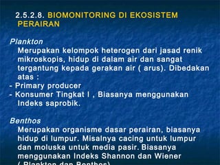 2.5.2.8. BIOMONITORING DI EKOSISTEM
 PERAIRAN

Plankton
  Merupakan kelompok heterogen dari jasad renik
  mikroskopis, hidup di dalam air dan sangat
  tergantung kepada gerakan air ( arus). Dibedakan
  atas :
- Primary producer
- Konsumer Tingkat I , Biasanya menggunakan
  Indeks saprobik.

Benthos
  Merupakan organisme dasar perairan, biasanya
  hidup di lumpur. Misalnya cacing untuk lumpur
  dan moluska untuk media pasir. Biasanya
  menggunakan Indeks Shannon dan Wiener
 