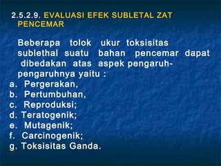 2.5.2.9. EVALUASI EFEK SUBLETAL ZAT
  PENCEMAR

  Beberapa tolok ukur toksisitas
  sublethal suatu bahan pencemar dapat
   dibedakan atas aspek pengaruh-
  pengaruhnya yaitu :
a. Pergerakan,
b. Pertumbuhan,
c. Reproduksi;
d. Teratogenik;
e. Mutagenik;
f. Carcinogenik;
g. Toksisitas Ganda.
 