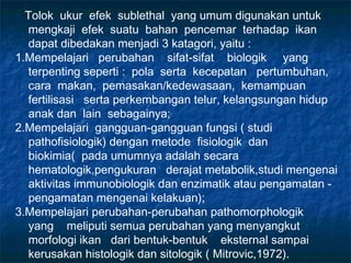 Tolok ukur efek sublethal yang umum digunakan untuk
  mengkaji efek suatu bahan pencemar terhadap ikan
  dapat dibedakan menjadi 3 katagori, yaitu :
1.Mempelajari perubahan sifat-sifat biologik yang
  terpenting seperti : pola serta kecepatan pertumbuhan,
  cara makan, pemasakan/kedewasaan, kemampuan
  fertilisasi serta perkembangan telur, kelangsungan hidup
  anak dan lain sebagainya;
2.Mempelajari gangguan-gangguan fungsi ( studi
  pathofisiologik) dengan metode fisiologik dan
  biokimia( pada umumnya adalah secara
  hematologik,pengukuran derajat metabolik,studi mengenai
  aktivitas immunobiologik dan enzimatik atau pengamatan -
  pengamatan mengenai kelakuan);
3.Mempelajari perubahan-perubahan pathomorphologik
  yang meliputi semua perubahan yang menyangkut
  morfologi ikan dari bentuk-bentuk eksternal sampai
  kerusakan histologik dan sitologik ( Mitrovic,1972).
 
