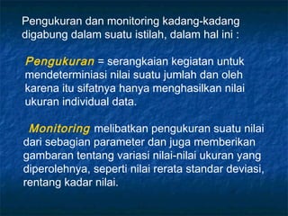 Pengukuran dan monitoring kadang-kadang
digabung dalam suatu istilah, dalam hal ini :

Pengukuran = serangkaian kegiatan untuk
mendeterminiasi nilai suatu jumlah dan oleh
karena itu sifatnya hanya menghasilkan nilai
ukuran individual data.

 Monitoring melibatkan pengukuran suatu nilai
dari sebagian parameter dan juga memberikan
gambaran tentang variasi nilai-nilai ukuran yang
diperolehnya, seperti nilai rerata standar deviasi,
rentang kadar nilai.
 