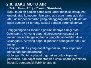 2.6. BAKU MUTU AIR
 Baku Mutu Air ( Stream Standard)
Baku mutu air adalah batas atau kadar makhluk hidup, zat,
energi, atau komponen lain yang ada atau harus ada dan
atau unsur pencemaran yang ditenggang adanya dalam air
pada sumber air tertentu sesuai dengan peruntukannya.

Penggolongan air menurut peruntukannya dibagi atas :
Golongan I : Air yang dapat dipergunakan sebagai air
minum secara langsung tanpa pengolahan terlebih dulu.
Golongan II. Air yang dapat digunakan sebagai air baku air
minum.
Golongan III. Air yang dapat digunakan untuk keperluan
perikanan dan peternakan.
Golongan IV. Air yg dapat digunakan untuk keperluan
pertanian, dan dapat dimanfaatkan untuk usaha pertokoan,
industri, pembangkit listrik tenaga air.
 