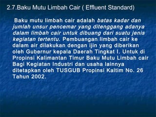 2.7.Baku Mutu Limbah Cair ( Effluent Standard)

   Baku mutu limbah cair adalah batas kadar dan
  jumlah unsur pencemar yang ditenggang adanya
  dalam limbah cair untuk dibuang dari suatu jenis
  kegiatan tertentu . Pembuangan limbah cair ke
  dalam air dilakukan dengan ijin yang diberikan
  oleh Gubernur kepala Daerah Tingkat I. Untuk di
  Propinsi Kalimantan Timur Baku Mutu Limbah cair
  Bagi Kegiatan Industri dan usaha lainnya
  ditetapkan oleh TUSGUB Propinsi Kaltim No. 26
  Tahun 2002.
 