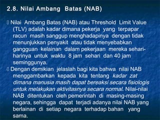2.8. Nilai Ambang Batas (NAB)

 Nilai Ambang Batas (NAB) atau Threshold Limit Value
   (TLV) adalah kadar dimana pekerja yang terpapar
   racun masih sanggup menghadapinya dengan tidak
   menunjukkan penyakit atau tidak menyebabkan
   gangguan kelainan dalam pekerjaan mereka sehari-
   harinya untuk waktu 8 jam sehari dan 40 jam
   seminggunya.
 Dengan demikian jelaslah bagi kita bahwa nilai NAB
   menggambarkan kepada kita tentang kadar zat
   dimana manusia masih dapat bereaksi secara fisiologis
   untuk melakukan aktivitasnya secara normal. Nilai-nilai
   NAB ditentukan oleh pemerintah di masing-masing
   negara, sehingga dapat terjadi adanya nilai NAB yang
   berlainan di setiap negara terhadap bahan yang
   sama.
 