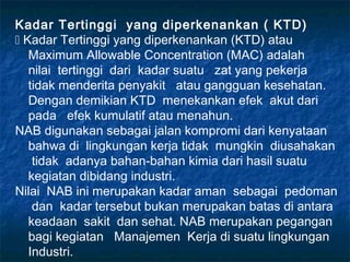 Kadar Tertinggi yang diperkenankan ( KTD)
 Kadar Tertinggi yang diperkenankan (KTD) atau
   Maximum Allowable Concentration (MAC) adalah
   nilai tertinggi dari kadar suatu zat yang pekerja
   tidak menderita penyakit atau gangguan kesehatan.
   Dengan demikian KTD menekankan efek akut dari
   pada efek kumulatif atau menahun.
NAB digunakan sebagai jalan kompromi dari kenyataan
   bahwa di lingkungan kerja tidak mungkin diusahakan
    tidak adanya bahan-bahan kimia dari hasil suatu
   kegiatan dibidang industri.
Nilai NAB ini merupakan kadar aman sebagai pedoman
    dan kadar tersebut bukan merupakan batas di antara
   keadaan sakit dan sehat. NAB merupakan pegangan
   bagi kegiatan Manajemen Kerja di suatu lingkungan
   Industri.
 