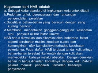Kegunaan dari NAB adalah :
a. Sebagai kadar standard di lingkungan kerja untuk ditaati
b.Pedoman untuk perencanaan dan rancangan
   pengendalian peralatan
c.Substitusi bahan-bahan yang beracun dengan yang
   kurang beracun
d.Membantu menentukan gangguan-gangguan kesehatan
   atau penyakit akibat faktor kimiawi.
NAB harus dievaluasi dan dikoreksi oleh beberapa faktor
   seperti perubahan musim, keadaan cuaca dan
   kemungkinan efek kumulatifnya terhadap kesehatan
   pekerjanya. Pada daftar NAB terdapat tanda kulit,artinya
   bahan-bahan tersebut jika kontak dengan kulit akan
   menyebabkan bahaya melalui absorbsi. Dengan demikian,
   bahan ini harus dihindari kontaknya dengan kulit. Zat-zat
   pelarut memiliki pengaruh terhadap besarnya
   penyerapan.
 