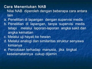 Cara Menentukan NAB
  Nilai NAB diperoleh dengan beberapa cara antara
   lain
a. Penelitian di lapangan dengan supervisi medis
b. Penelitian di lapangan, tanpa supervisi medis
    tetapi melalui laporan-laporan angka sakit dan
    angka kematian
c. Melalui uji hayati ke hewan
d. Melalui analogi dan similaritas struktur senyawa
    kimianya
e. Percobaan terhadap manusia, jika tingkat
  keselamatannya cukup dijamin
 