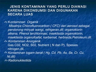 JENIS KONTAMINAN YANG PERLU DIAWASI
  KARENA DIKONSUMSI DAN DIGUNAKAN
  SECARA LUAS

 Kontaminan Organik :
   Misalnya Chlorofluorocarbon ( CFC) dari aerosol sebagai
  pendorong minyak wangi, refrigeran,dll; organoklorin
  alkena, Phenol terchlorinasi, insektisida organoklorin,
  insektisida organofosfat, karbamat, herbisida,Petroleum,dll.
 Kontaminan Anorganik
  Gas C02, NO2, S02, Nutrient ( N dan P), Spesies
  nitrogen,dll.
 Kontaminan logam berat ( Hg, Cd, Pb, As, Se, Cr, Cu,
 Ni,dll)
 Radionukleotida
 