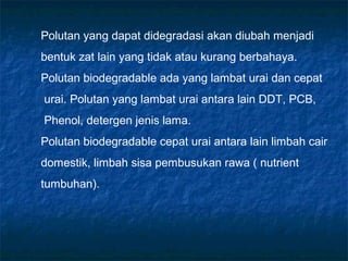 Polutan yang dapat didegradasi akan diubah menjadi
bentuk zat lain yang tidak atau kurang berbahaya.
Polutan biodegradable ada yang lambat urai dan cepat
urai. Polutan yang lambat urai antara lain DDT, PCB,
Phenol, detergen jenis lama.
Polutan biodegradable cepat urai antara lain limbah cair
domestik, limbah sisa pembusukan rawa ( nutrient
tumbuhan).
 
