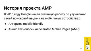 История проекта AMP
В 2015 году Google начал активную работу по улучшению
своей поисковой выдачи на мобильных устройствах:
● Алгоритм mobile-friendly
● Анонс технологии Accelerated Mobile Pages (AMP)
14
 