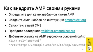 Как внедрить AMP своими руками
● Определите для каких шаблонов нужен AMP
● Создайте AMP шаблон по инструкции ampproject.org
● Свяжите с вашей CMS
● Пройдите валидацию validator.ampproject.org
● Добавьте ссылку на AMP версию на основной сайт:
<link rel="amphtml"
href="https://example.com/url/to/amp/doc.html">
32
 
