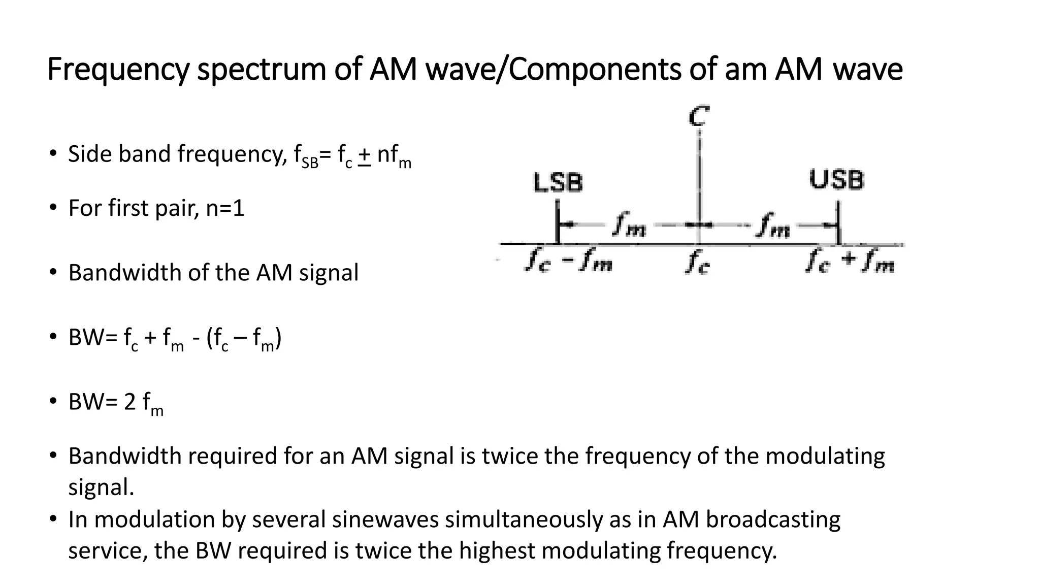 Frequency spectrum of AM wave/Components of am AM wave
• Side band frequency, fSB= fc + nfm
• For first pair, n=1
• Bandwidth of the AM signal
• BW= fc + fm - (fc – fm)
• BW= 2 fm
• Bandwidth required for an AM signal is twice the frequency of the modulating
signal.
• In modulation by several sinewaves simultaneously as in AM broadcasting
service, the BW required is twice the highest modulating frequency.
 