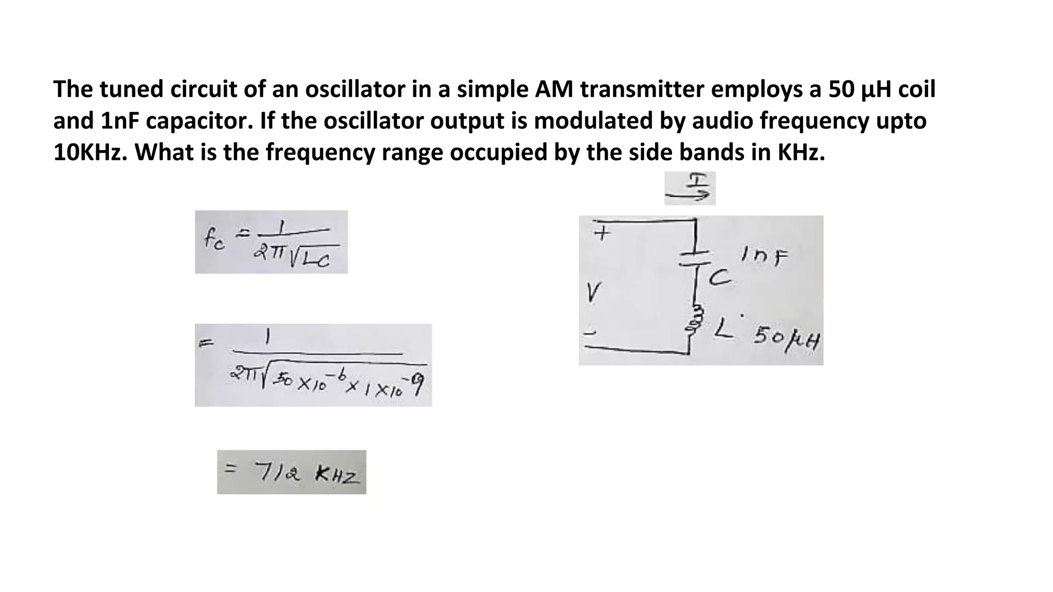 The tuned circuit of an oscillator in a simple AM transmitter employs a 50 μH coil
and 1nF capacitor. If the oscillator output is modulated by audio frequency upto
10KHz. What is the frequency range occupied by the side bands in KHz.
 