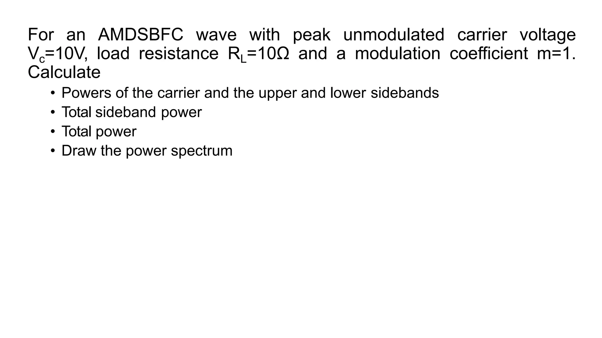 For an AMDSBFC wave with peak unmodulated carrier voltage
Vc=10V, load resistance RL=10Ω and a modulation coefficient m=1.
Calculate
• Powers of the carrier and the upper and lower sidebands
• Total sideband power
• Total power
• Draw the power spectrum
 