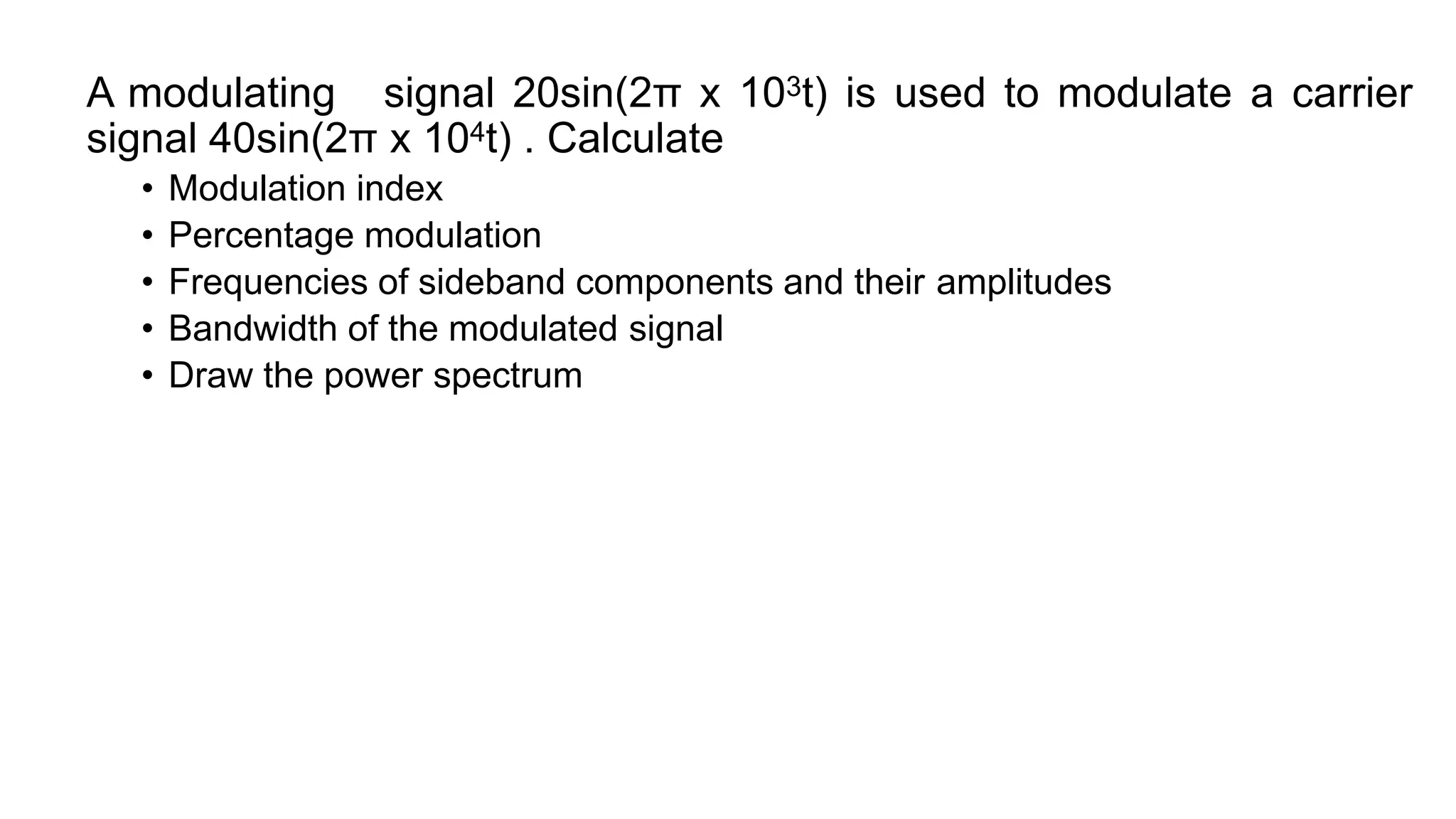 A modulating signal 20sin(2π x 103t) is used to modulate a carrier
signal 40sin(2π x 104t) . Calculate
• Modulation index
• Percentage modulation
• Frequencies of sideband components and their amplitudes
• Bandwidth of the modulated signal
• Draw the power spectrum
 