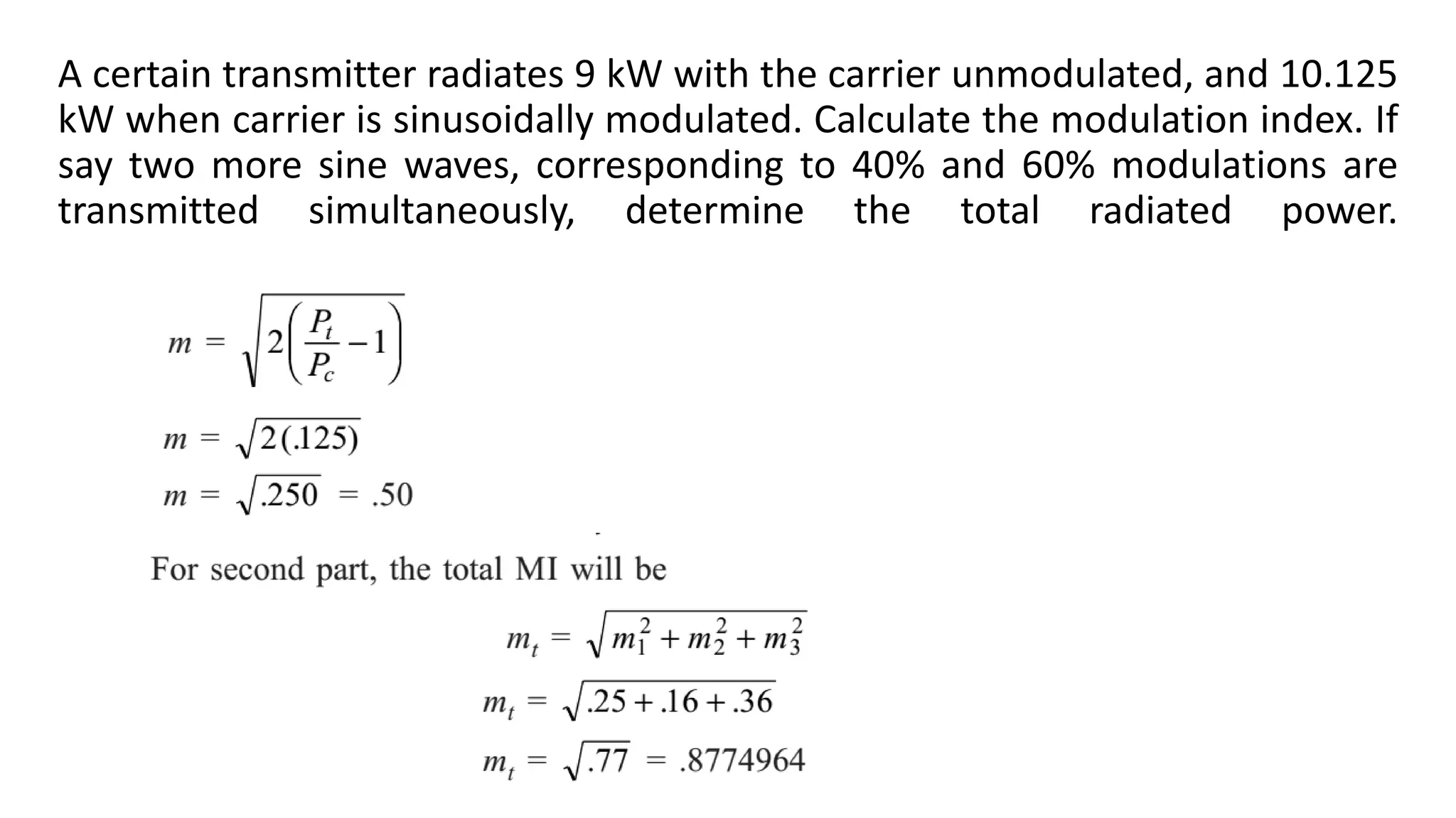 A certain transmitter radiates 9 kW with the carrier unmodulated, and 10.125
kW when carrier is sinusoidally modulated. Calculate the modulation index. If
say two more sine waves, corresponding to 40% and 60% modulations are
transmitted simultaneously, determine the total radiated power.
 