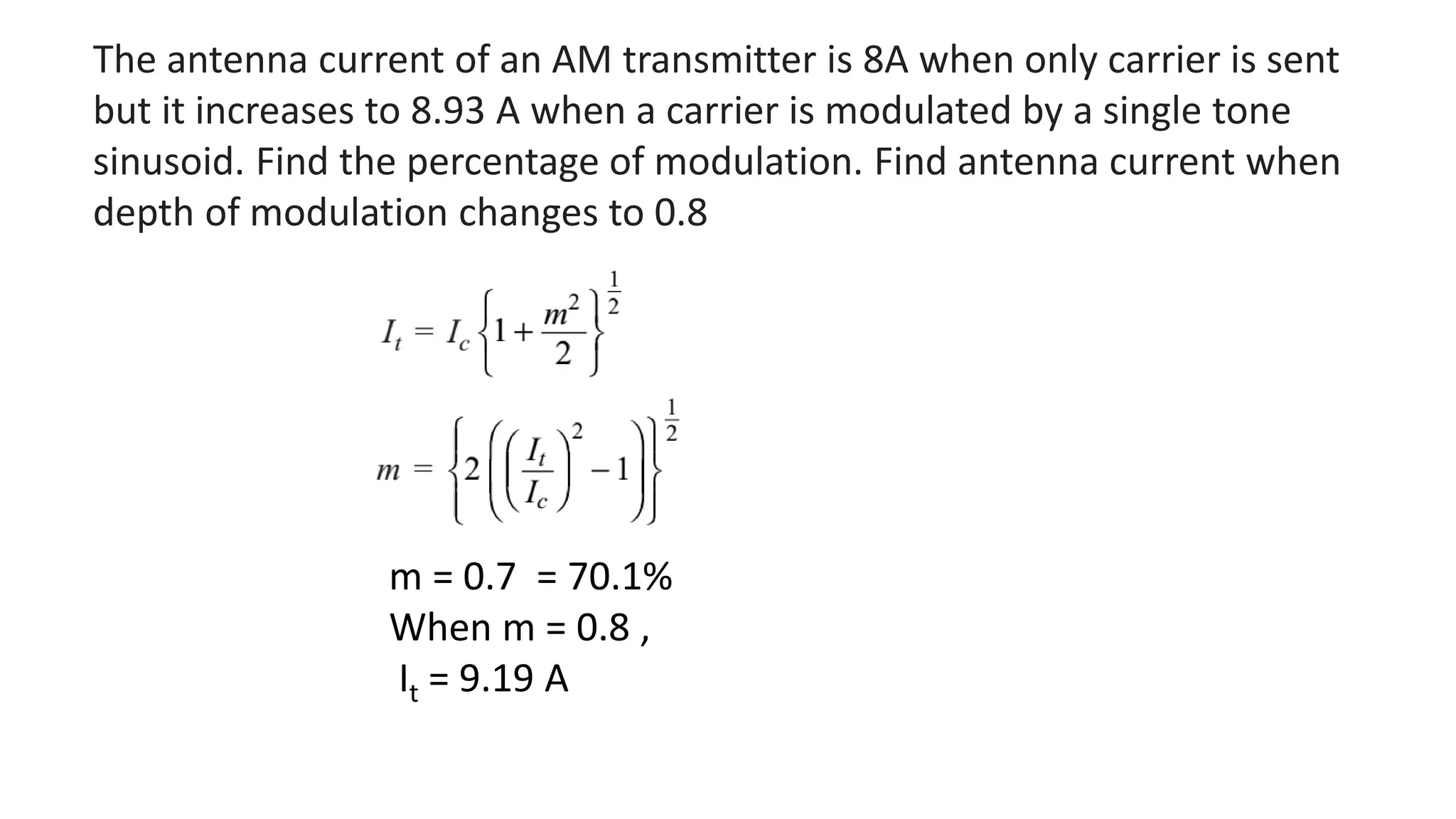 The antenna current of an AM transmitter is 8A when only carrier is sent
but it increases to 8.93 A when a carrier is modulated by a single tone
sinusoid. Find the percentage of modulation. Find antenna current when
depth of modulation changes to 0.8
m = 0.7 = 70.1%
When m = 0.8 ,
It = 9.19 A
 