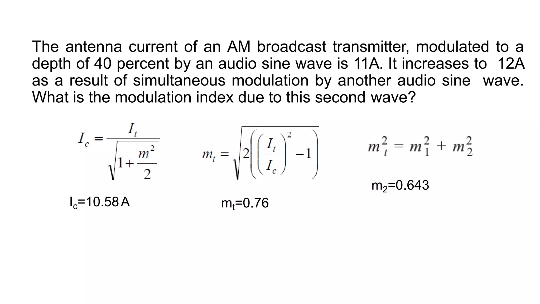 The antenna current of an AM broadcast transmitter, modulated to a
depth of 40 percent by an audio sine wave is 11A. It increases to 12A
as a result of simultaneous modulation by another audio sine wave.
What is the modulation index due to this second wave?
Ic=10.58A mt=0.76
m2=0.643
 