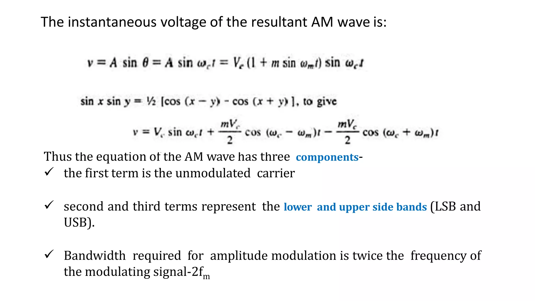 The instantaneous voltage of the resultant AM wave is:
Thus the equation of the AM wave has three components-
 the first term is the unmodulated carrier
 second and third terms represent the lower and upper side bands (LSB and
USB).
 Bandwidth required for amplitude modulation is twice the frequency of
the modulating signal-2fm
 