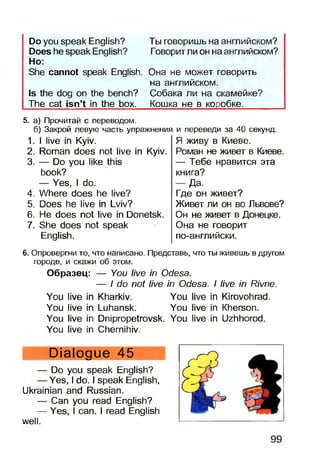 Ты говоришь на английском?
Говоритли он на английском?
Do you speak English?
Does he speak English?
Ho:
She cannot speak English. Она не может говорить
на английском.
Is the dog on the bench? Собака ли на скамейке?
The cat isn’t in the box. Кошка не в коробке.
5. а) Прочитай с переводом.
б) Закрой левую часть упражнения
1. I live in Kyiv.
2. Roman does not live in Kyiv.
3. — Do you like this
book?
— Yes, I do.
4. Where does he live?
5. Does he live in Lviv?
6. He does not live in Donetsk.
7. She does not speak
English.
и переведи за 40 секунд.
Я живу в Киеве.
Роман не живет в Киеве.
— Тебе нравится эта
книга?
— Да.
Где он живет?
Живет ли он во Львове?
Он не живет в Донецке.
Она не говорит
по-английски.
6. Опровергни то, что написано. Представь, что ты живешь в другом
городе, и скажи об этом.
Образец: — You live in Odesa.
— I do not live in Odesa. I live in Rivne.
You live in Kharkiv. You live in Kirovohrad.
You live in Luhansk. You live in Kherson.
You live in Dnipropetrovsk. You live in Uzhhorod.
You live in Chernihiv.
Dialogue 45
— Do you speak English?
— Yes, I do. I speak English,
Ukrainian and Russian.
— Can you read English?
— Yes, I can. I read English
well.
 