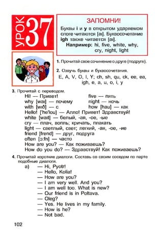 оQ_
>
ЗАПОМНИ!
Буквы i и у в открытом ударяемом
слоге читаются [ai], Буквосочетание
igh также читается [ai].
Например: hi, five, white, why,
cry, night, light
1. Прочитай свое сочинение о друге (подруге).
2. Озвучь буквы и буквосочетания.
Е, А, V, О, I, У; ch, sh, qu, ck, ее, ea,
igh, e, a, u, o, i, у
3. Прочитай с переводом.
Hi! — Привет! five — пять
why [wai] — почему night — ночь
with [wi5] — с how [hau] — как
Hello! ['he'lou] — Алло! Привет! Здравствуй!
white [wait] — белый, -ая, -oe, -ые
cry — плач, вопль; кричать, плакать
light — светлый, свет; легкий, -ая, -ое, -ие
friend [frend] — друг, подруга
often [o:fn] — часто
How are you? — Как поживаешь?
How do you do? — Здравствуй! Как поживаешь?
4. Прочитай короткие диалоги. Составь со своим соседом по парте
подобные диалоги.
а) — Hi, Pyotr!
— Hello, Kolia!
— How are you?
— I am very well. And you?
— I am well too. What is new?
— Our friend is in Poltava.
— Oleg?
— Yes. He lives in my family.
— How is he?
— Not bad.
102
 