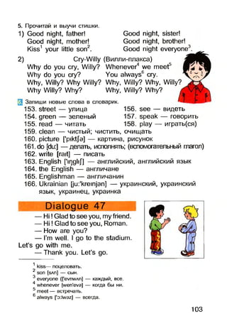 5. Прочитай и выучи стишки.
1) Good night, father! Good night, sister!
Good night, mother! Good night, brother!
Kiss1 your little son2. Good night everyone3.
2) Cry-Willy (Вилли-плакса)
Why do you cry, Willy? Whenever4 we meet5
Why do you cry? You always6 cry.
Why, Willy? Why Willy? Why, Willy? Why, Willy?
Why Willy? Why? Why, Willy? Why?
3 Запиши новые слова в словарик.
153. street — улица 156. see — видеть
154. green — зеленый 157. speak — говорить
155. read — читать 158. play — играть(ся)
159. clean — чистый; чистить, очищать
160. picture ['pikt/э] — картина, рисунок
161. do [du:] — делать, исполнять; (вспомогательный глагол)
162. write [rait] — писать
163. English [’irjgliJ] — английский, английский язык
164. the English — англичане
165. Englishman — англичанин
166. Ukrainian [ju:'kreinjan] — украинский, украинский
язык, украинец, украинка
Dialogue 47
— Hi!Glad to see you, my friend.
— H i! Glad to see you, Roman.
— How are you?
— I’m well. I go to the stadium.
Let’s go with me.
— Thank you. Let’s go.
л
kiss— поцеловать.
2 son [sAn] — сын.
3 everyone (fevriWAn] — каждый, все.
4 whenever [wen'eva] — когда бы ни.
5 meet — встречать.
6 always [’o:lwaz] — всегда.
103
 