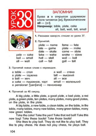 оCL
>
pale — cake
ball — small
all — wall
plate — name
late — game
date — skate
take — wake
hall — stall
call — fall
fame — fate
plate — make
came — state
snake — slave
wall — ball
gall — tall
ЗАПОМНИ!
Буква а в открытом ударяемом
слоге читается [ei], буквосочетание
all — [э:1].
Например: table, plate, cake
all, ball, wall, tall, small
1. Расскажи наизусть стишки из урока 37.
2. Прочитай.
3. Прочитай новые слова с переводом.
a table — стол a wall — стена
a plate — тарелка tall — высокий
a ball — мяч all — все
а саке — пирожное, торт small — маленький
a pensioner [’penjana] — пенсионер
4. Прочитай за 40 секунд.
A big plate, a little plate, a good plate, a bad plate, a red
plate, a green plate, ten plates, many plates, many good plates,
on the plate, in the plate.
A big table, a new table, a clean table, on the table, in the
table, many tables, many new tables, many green tables, many
new green tables.
Take the cake! Take the pen! Take that red ball! Take this
new bag! Take these boots! Take those boots!
She likes to play ball. They do not like to play ball. They
like to play chess. He does not play chess, he plays ball.
104
 
