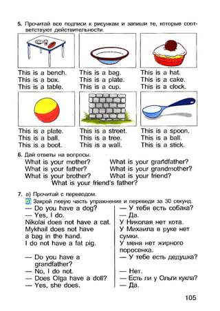 5. Прочитай все подписи к рисункам и запиши те, которые соот­
ветствуют действительности.
This is a bench.
This is a box.
This is a table.
This is a bag.
This is a plate.
This is a cup.
This is a cake.
This is a clock.
This is a plate.
This is a ball.
This is a boot.
This is a street.
This is a tree.
This is a wall.
This is a spoon.
This is a ball.
This is a stick.
6. Дай ответы на вопросы.
What is your mother? What is your grandfather?
What is your father? Whatis your grandmother?
What is your brother? Whatis your friend?
What is your friend’s father?
7. а) Прочитай с переводом.
3] Закрой левую часть упражнения и переведи за 30 секунд.
— Do you have a dog?
— Yes, I do.
Nikolai does not have a cat.
Mykhail does not have
a bag in the hand.
I do not have a fat pig.
— Do you have a
grandfather?
— No, I do not.
— Does Olga have a doll?
— Yes, she does.
— У тебя есть собака?
- Д а .
У Николая нет кота.
У Михаила в руке нет
сумки.
У меня нет жирного
поросенка.
— У тебе есть дедушка?
— Нет.
— Есть ли у Ольги кукла?
— Да.
105
 