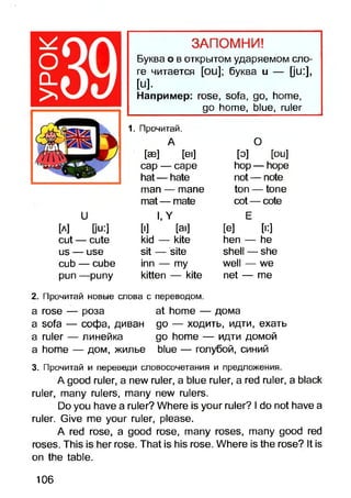 ЗАПОМНИ!
Буква о в открытом ударяемом сло­
ге читается [ои]; буква и — Ци:],
[и].
Например: rose, sofa, go, home,
go home, blue, ruler
U
[a] Du:]
cut — cute
us — use
cub — cube
pun —puny
1. Прочитай.
A
[ae] [ei]
cap — cape
hat— hate
man — mane
mat— mate
l,Y
D] [ai]
kid — kite
sit — site
inn — my
kitten — kite
О
[о] [ou]
hop — hope
not — note
ton — tone
cot — cote
E
[e] [■:]
hen — he
shell — she
well — we
net — me
2. Прочитай новые слова с переводом.
a rose — роза at home — дома
a sofa — софа, диван до — ходить, идти, ехать
a ruler — линейка go home — идти домой
a home — дом, жилье blue — голубой, синий
3. Прочитай и переведи словосочетания и предложения.
A good ruler, a new ruler, a blue ruler, a red ruler, a black
ruler, many rulers, many new rulers.
Do you have a ruler? Where is your ruler? I do not have a
ruler. Give me your ruler, please.
A red rose, a good rose, many roses, many good red
roses. This is her rose. That is his rose. Where is the rose? It is
on the table.
106
 