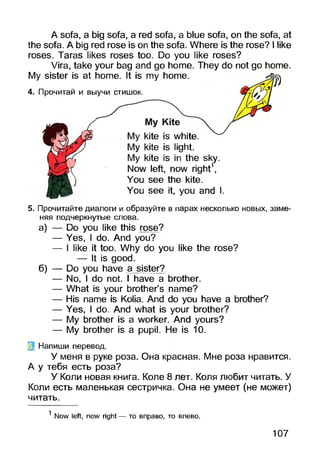 A sofa, a big sofa, a red sofa, a blue sofa, on the sofa, at
the sofa. A big red rose is on the sofa. Where is the rose? I like
roses. Taras likes roses too. Do you like roses?
Vira, take your bag and go home. They do not go home.
My sister is at home. It is my home.
4. Прочитай и выучи стишок.
My kite is white.
My kite is light.
My kite is in the sky.
Now left, now right1,
You see the kite.
You see it, you and I.
5. Прочитайте диалоги и образуйте в парах несколько новых, заме­
няя подчеркнутые слова.
а) — Do you like this rose?
— Yes, I do. And you?
— I like it too. Why do you like the rose?
— It is good.
б) — Do you have a sister?
— No, I do not. I have a brother.
— What is your brother’s name?
— His name is Kolia. And do you have a brother?
— Yes, I do. And what is your brother?
— My brother is a worker. And yours?
— My brother is a pupil. He is 10.
3 Напиши перевод.
У меня в руке роза. Она красная. Мне роза нравится.
А у тебя есть роза?
У Коли новая книга. Коле 8 лет. Коля любит читать. У
Коли есть маленькая сестричка. Она не умеет (не может)
читать.
1Now left, now right — то вправо, то влево.
107
 