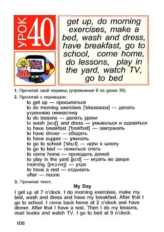 get up, do morning
exercises, make a
bed, wash and dress,
have breakfast, go to
school, come home,
do lessons, play in
the yard, watch TV,
go to bed
1. Прочитай свой перевод (упражнение 6 из урока 39).
2. Прочитай с переводом.
to get up — просыпаться
to do morning exercises ['eksasaiziz] — делать
утреннюю гимнастику
to do lessons — делать уроки
to wash [woj] and dress — умываться и одеваться
to have breakfast ['brekfast] — завтракать
to have dinner — обедать
to have supper — ужинать
to go to school [’sku:l] — идти в школу
to go to bed — ложиться спать
to come home — приходить домой
to play in the yard [ja:d] — играть во дворе
morning [|mo:nir]] — утро
to have a rest — отдыхать
after — после
3. Прочитай текст.
My Day
I get up at 7 o’clock. I do morning exercises, make my
bed, wash and dress and have my breakfast. After that I
go to school. I come back home at 2 o’clock and have
dinner. After that I have a rest. Then I do my lessons,
read books and watch TV. I go to bed at 9 o’clock.
108
 